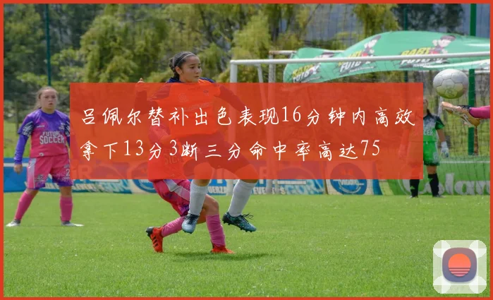 吕佩尔替补出色表现16分钟内高效拿下13分3断三分命中率高达75
