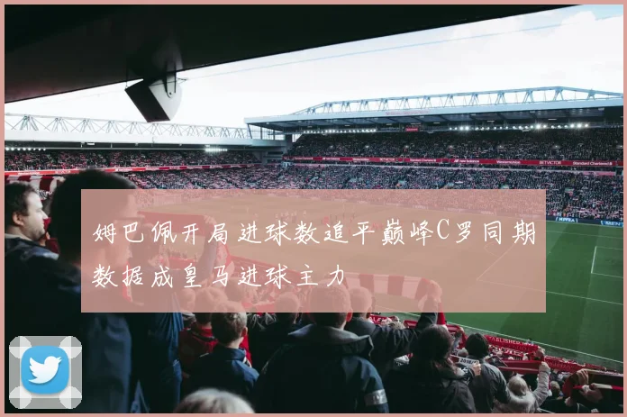 姆巴佩开局进球数追平巅峰C罗同期数据成皇马进球主力
