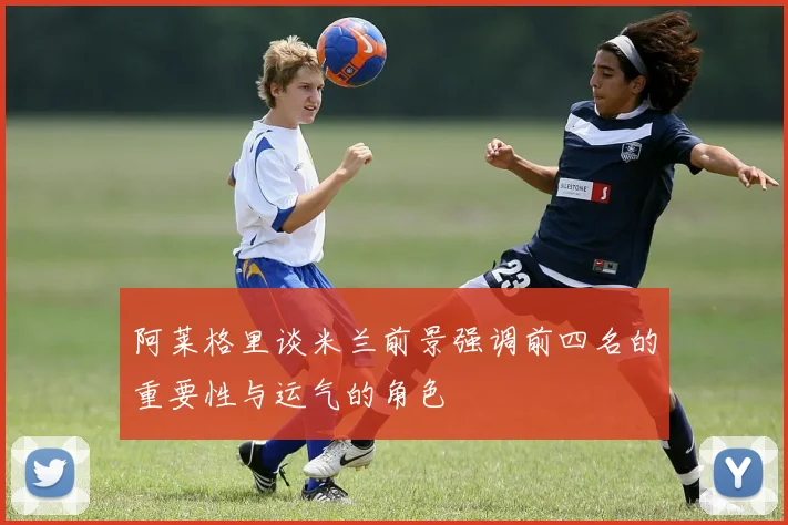 阿莱格里谈米兰前景强调前四名的重要性与运气的角色