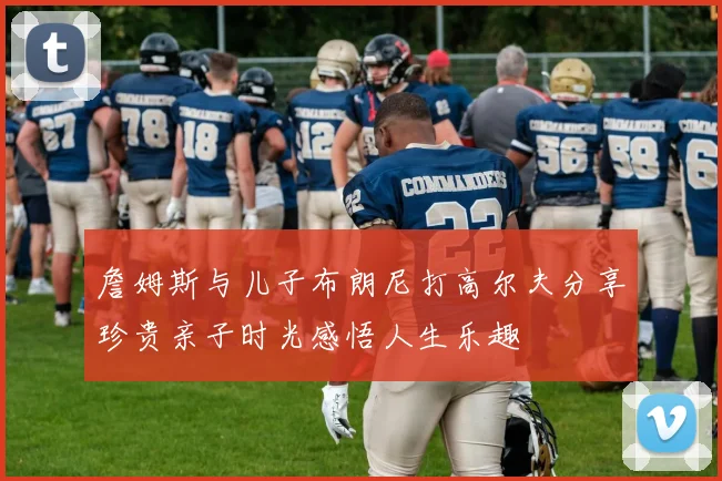 詹姆斯与儿子布朗尼打高尔夫分享珍贵亲子时光感悟人生乐趣