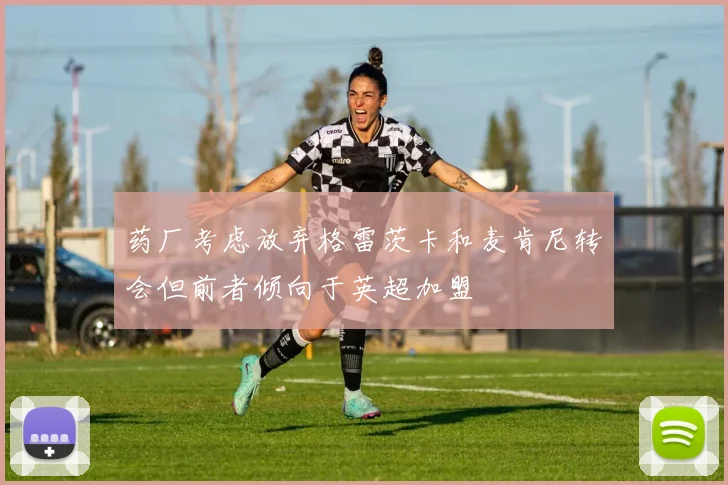 药厂考虑放弃格雷茨卡和麦肯尼转会但前者倾向于英超加盟