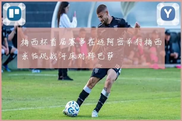 梅西杯首届赛事在迈阿密举行梅西亲临观战河床对阵巴萨