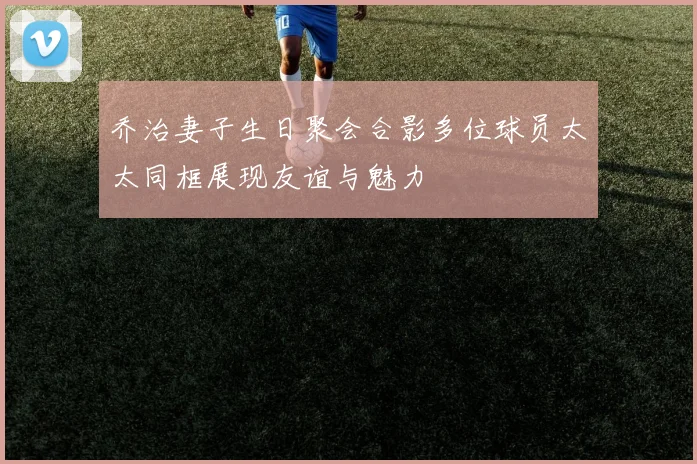 乔治妻子生日聚会合影多位球员太太同框展现友谊与魅力