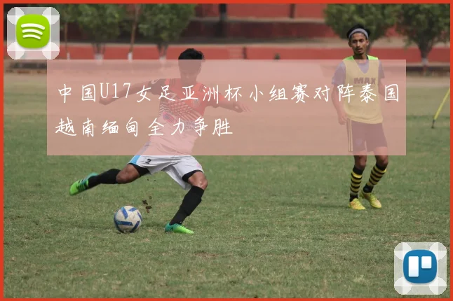中国U17女足亚洲杯小组赛对阵泰国越南缅甸全力争胜