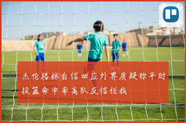 杰伦格林自信回应外界质疑称平时投篮命中率高队友信任我