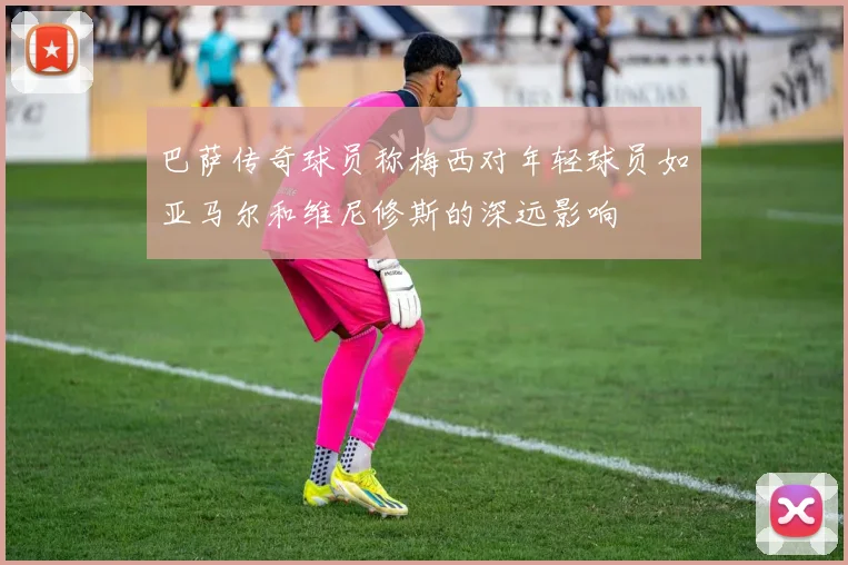 巴萨传奇球员称梅西对年轻球员如亚马尔和维尼修斯的深远影响