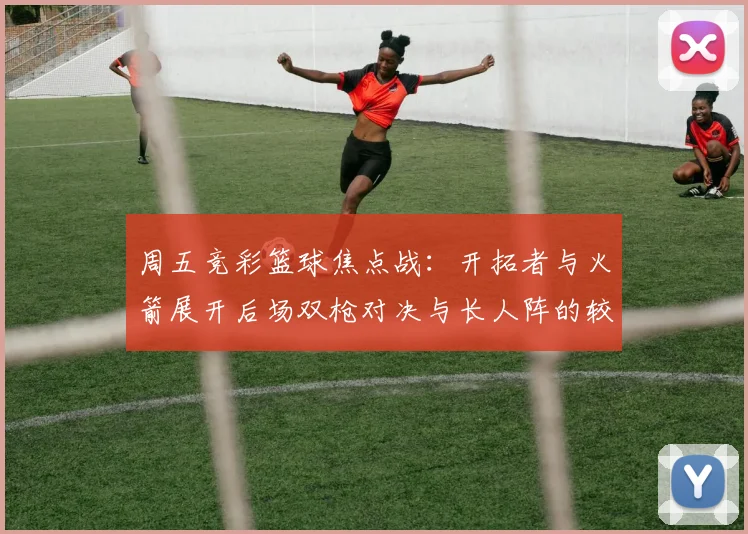 周五竞彩篮球焦点战：开拓者与火箭展开后场双枪对决与长人阵的较量