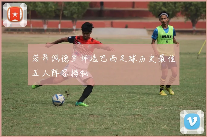 若昂佩德罗评选巴西足球历史最佳五人阵容揭秘