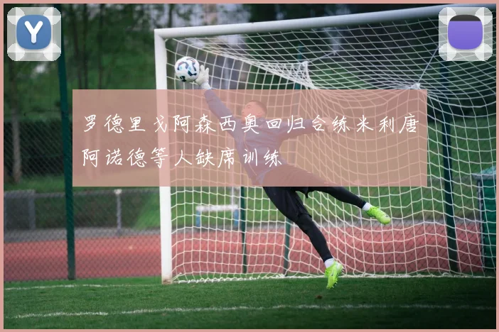 罗德里戈阿森西奥回归合练米利唐阿诺德等人缺席训练