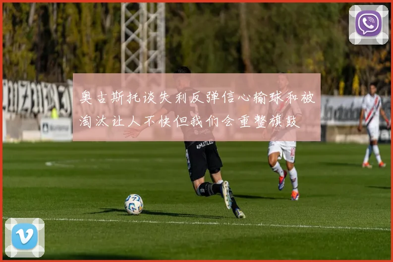 奥古斯托谈失利反弹信心输球和被淘汰让人不快但我们会重整旗鼓