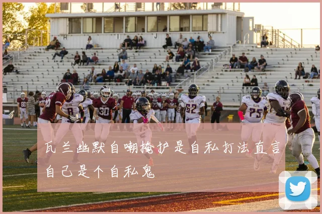 瓦兰幽默自嘲掩护是自私打法直言自己是个自私鬼