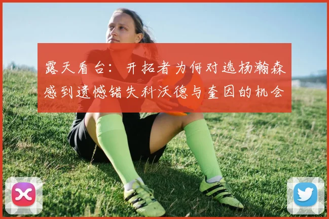 露天看台：开拓者为何对选杨瀚森感到遗憾错失科沃德与奎因的机会
