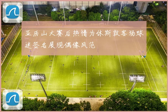 亚历山大赛后热情为休斯敦客场球迷签名展现偶像风范