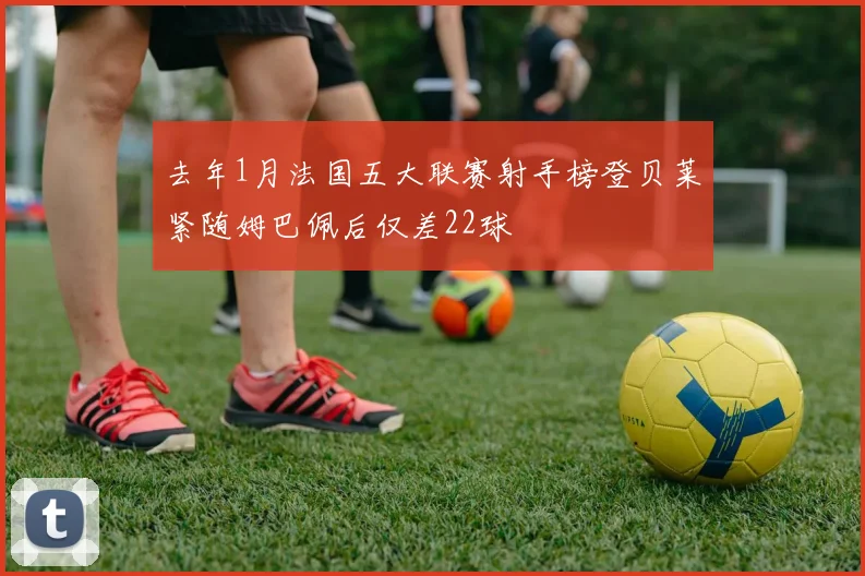 去年1月法国五大联赛射手榜登贝莱紧随姆巴佩后仅差22球