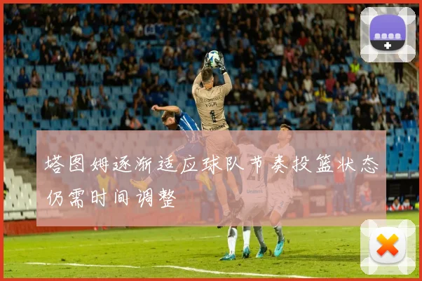 塔图姆逐渐适应球队节奏投篮状态仍需时间调整