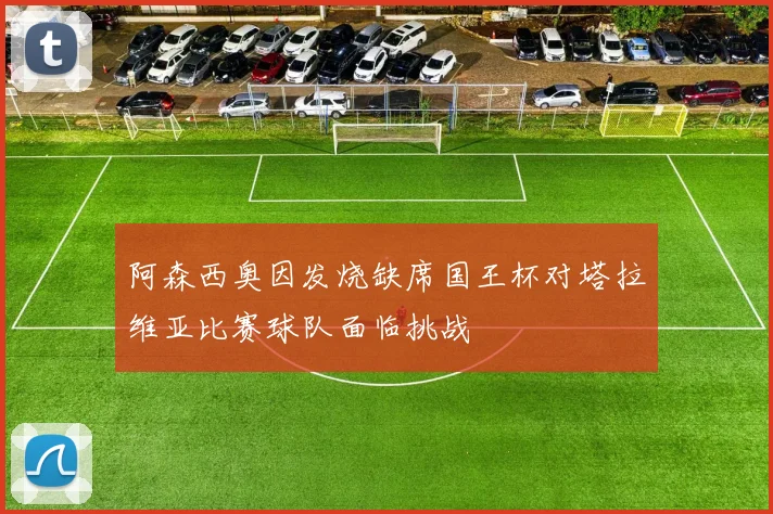 阿森西奥因发烧缺席国王杯对塔拉维亚比赛球队面临挑战