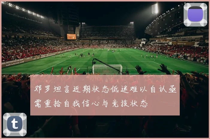 邓罗坦言近期状态低迷难以自认亟需重拾自我信心与竞技状态