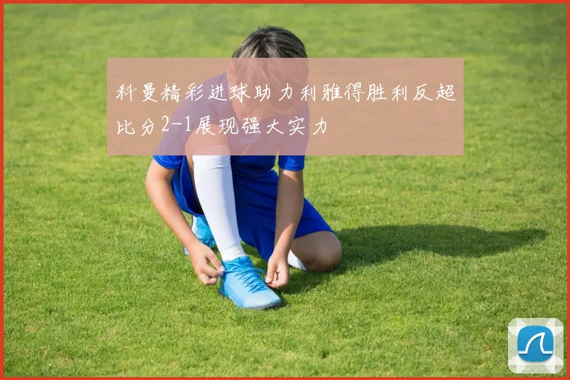 科曼精彩进球助力利雅得胜利反超比分2-1展现强大实力
