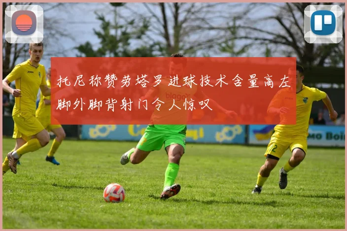 托尼称赞劳塔罗进球技术含量高左脚外脚背射门令人惊叹